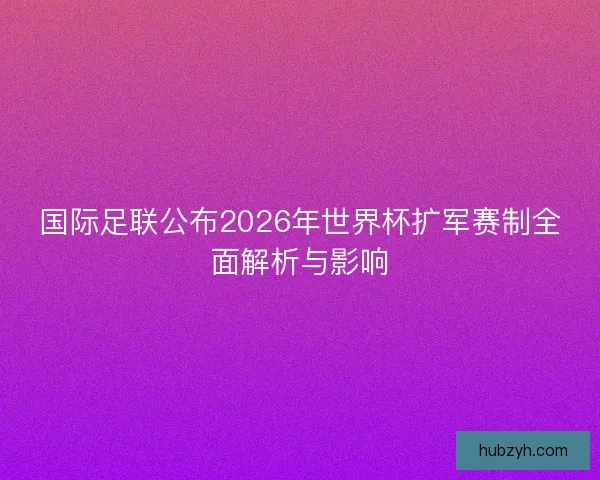 国际足联公布2026年世界杯扩军赛制全面解析与影响