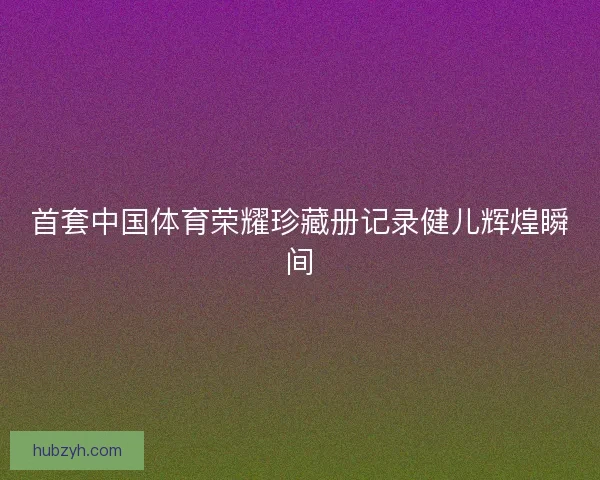 首套中国体育荣耀珍藏册记录健儿辉煌瞬间