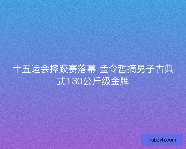 十五运会摔跤赛落幕 孟令哲摘男子古典式130公斤级金牌